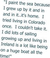 “I paint the sea because I grew up by it and in and in it..it's home.  I tried living in Colorado once.  I couldn't take it. I did lots of sailing growing up and living in Ireland is a lot like being on a huge boat all the time!"