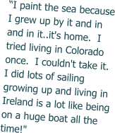 “I paint the sea because I grew up by it and in and in it..it's home.  I tried living in Colorado once.  I couldn't take it. I did lots of sailing growing up and living in Ireland is a lot like being on a huge boat all the time!"