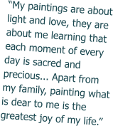 “My paintings are about light and love, they are about me learning that each moment of every day is sacred and precious... Apart from my family, painting what is dear to me is the greatest joy of my life.”