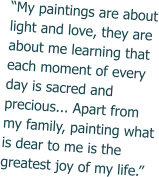 “My paintings are about light and love, they are about me learning that each moment of every day is sacred and precious... Apart from my family, painting what is dear to me is the greatest joy of my life.”